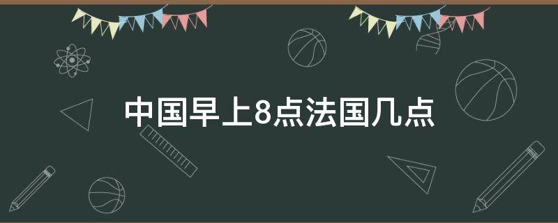 中国早上8点法国几点 中国早上8点法国几点钟