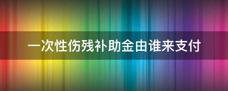 一次性伤残补助金由谁来支付 一次性伤残补助金是由谁支付