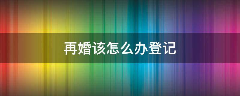 再婚该怎么办登记 再婚登记需要什么手续