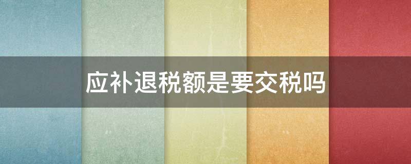应补退税额是要交税吗（应补退税额需要缴纳吗）