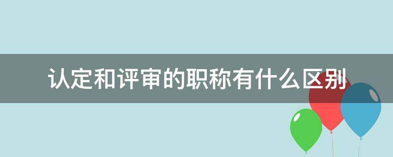 认定和评审的职称有什么区别（认定的职称和评审的职称有区别么）