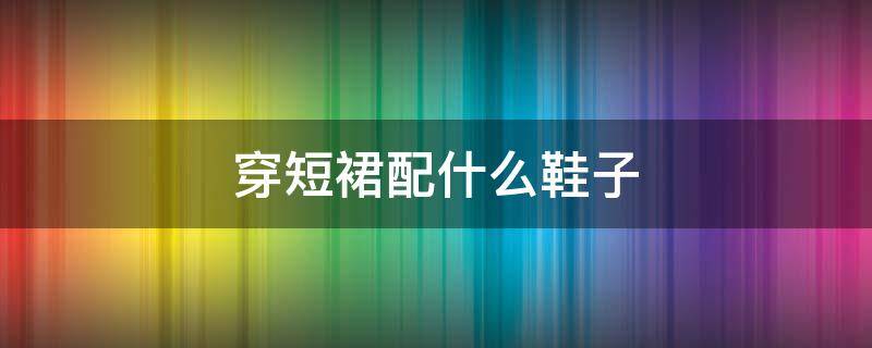 穿短裙配什么鞋子（穿短裙配什么鞋子好看图片）