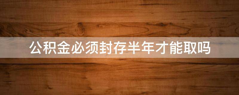 公积金必须封存半年才能取吗 公积金必须要封存半年才能取吗