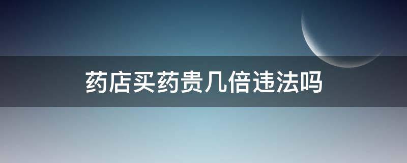 药店买药贵几倍违法吗（药店的药比网上贵一倍违法吗）