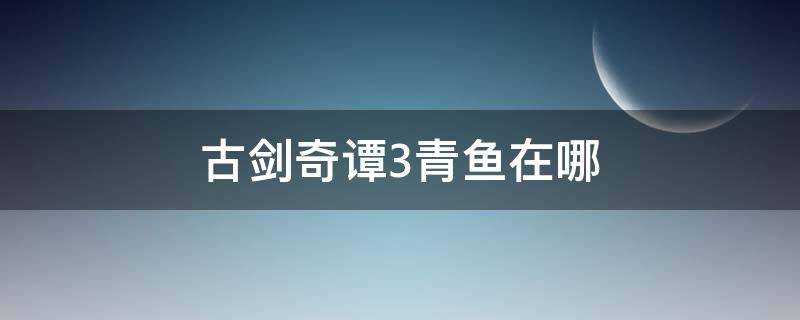 古剑奇谭3青鱼在哪 古剑奇谭3 鱼