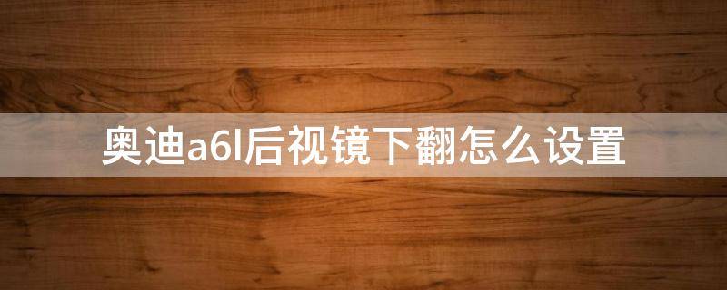 奥迪a6l后视镜下翻怎么设置（新款奥迪a6l怎么设置后视镜下翻）