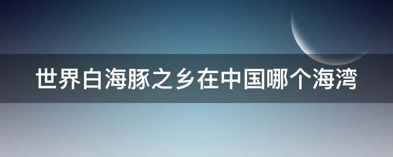 世界白海豚之乡在中国哪个海湾（全球白海豚数量）