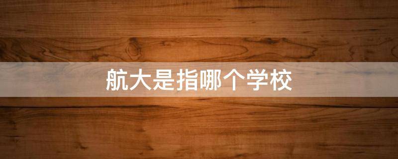 航大是指哪个学校（航空大学有哪些）
