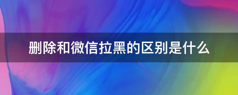 删除和微信拉黑的区别是什么（微信拉黑与删除有什么区别?）