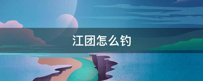 江团怎么钓 江团怎么钓用什么饵
