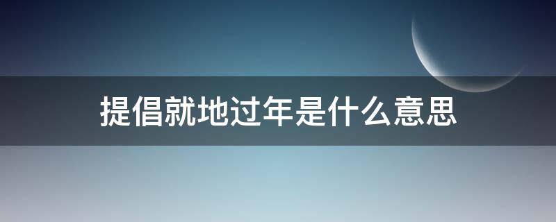 提倡就地过年是什么意思（今年过年提倡就地过年吗）