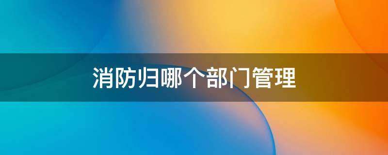 消防归哪个部门管理 物业消防归哪个部门管理