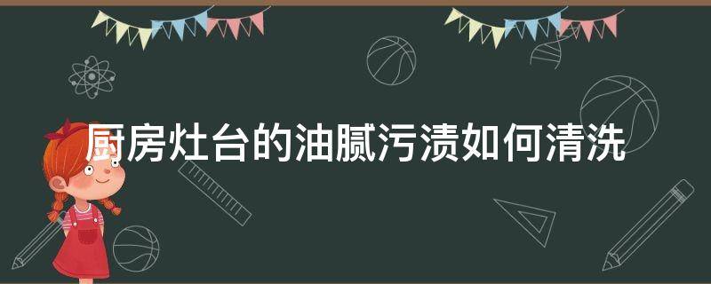 厨房灶台的油腻污渍如何清洗（厨房灶具油污怎么清洗）