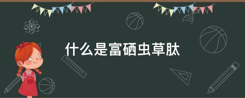 什么是富硒虫草肽（富硒虫草肽含有硒元素）