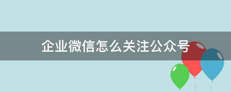 企业微信怎么关注公众号 企业微信能关注公众号吗