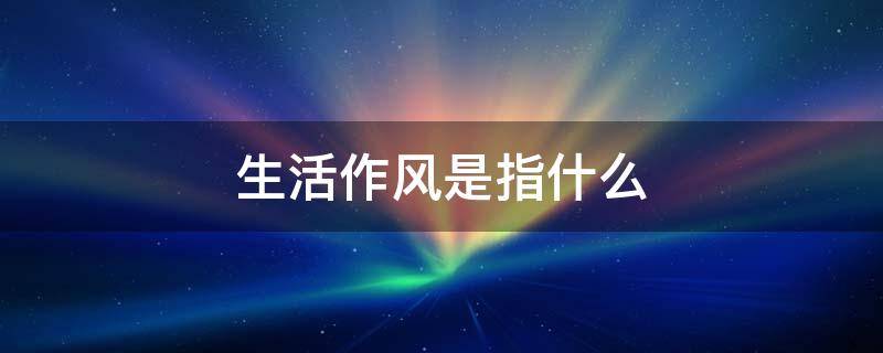 生活作风是指什么 生活作风是指什么问题