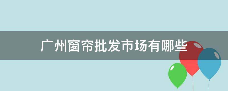 广州窗帘批发市场有哪些（广州哪里有窗帘批发市场）