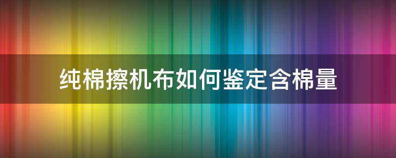 纯棉擦机布如何鉴定含棉量（如何检验纯棉布料）