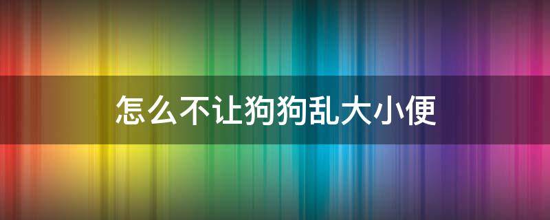 怎么不让狗狗乱大小便 怎么让狗狗不随便拉大小便