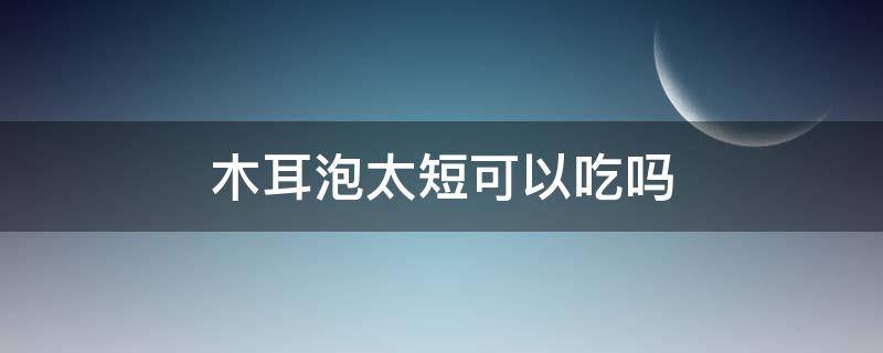 木耳泡太短可以吃吗 木耳发泡时间短可以吃吗