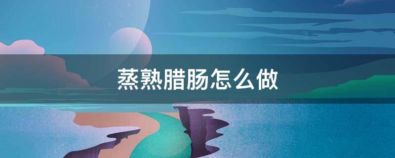 蒸熟腊肠怎么做（腊肠做好后用蒸熟吗）