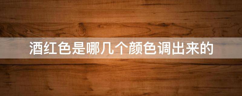 酒红色是哪几个颜色调出来的（酒红色是什么颜色调出来的）