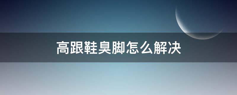 高跟鞋臭脚怎么解决（高跟鞋脚臭味怎么办）