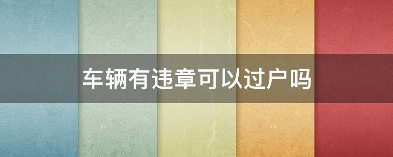 车辆有违章可以过户吗 车辆有违章能过户么