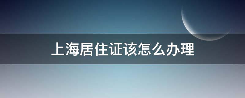 上海居住证该怎么办理（居住证在上海怎么办理）