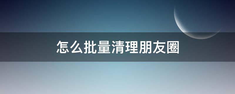 怎么批量清理朋友圈（怎么批量清理朋友圈相册）