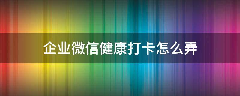 企业微信健康打卡怎么弄（企业微信健康打卡怎么弄到微信上）