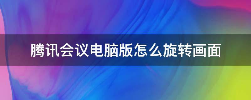 腾讯会议电脑版怎么旋转画面（电脑腾讯会议画面如何翻转）