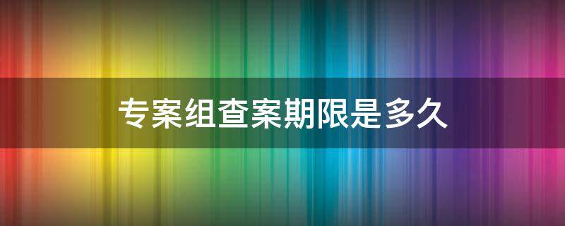 专案组查案期限是多久（专案组查案期限是多久可以放人）