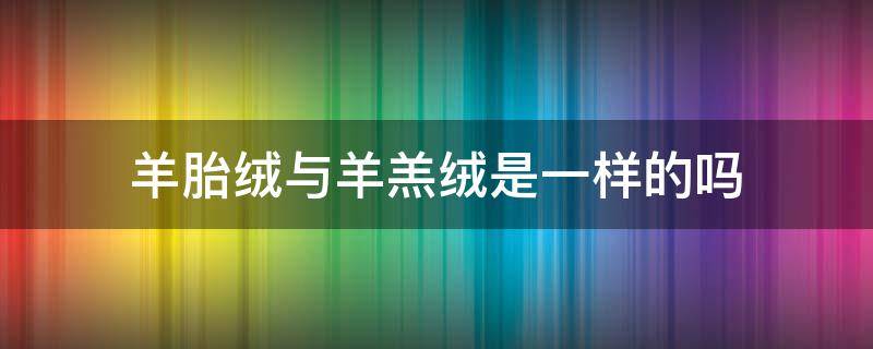 羊胎绒与羊羔绒是一样的吗（羊胎绒和羊绒）