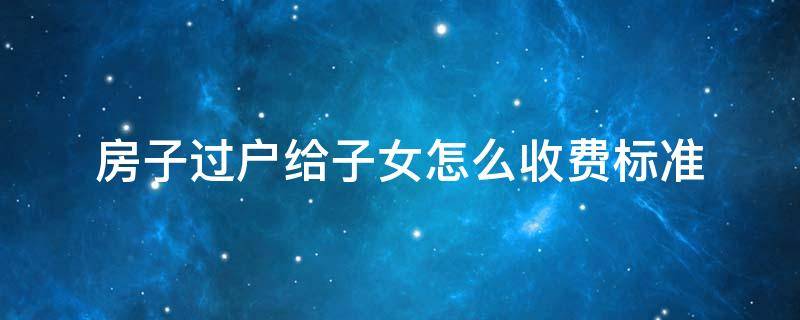 房子过户给子女怎么收费标准（房子过户给子女怎么收费标准2022要多久）