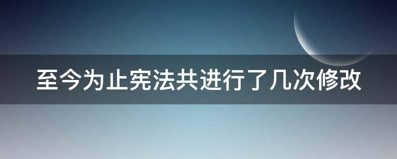 至今为止宪法共进行了几次修改 到目前为止,宪法进行了几次修改