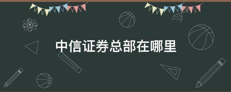 中信证券总部在哪里 中信证券总部地址在哪里