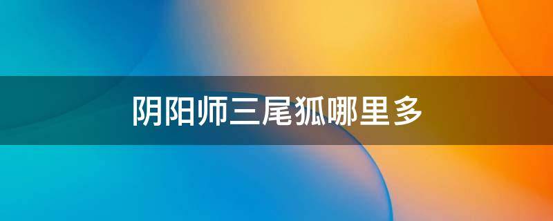 阴阳师三尾狐哪里多 阴阳师三尾狐哪里多哪里最多