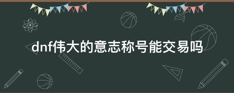 dnf伟大的意志称号能交易吗（dnf伟大的意志称号可以获得几个）