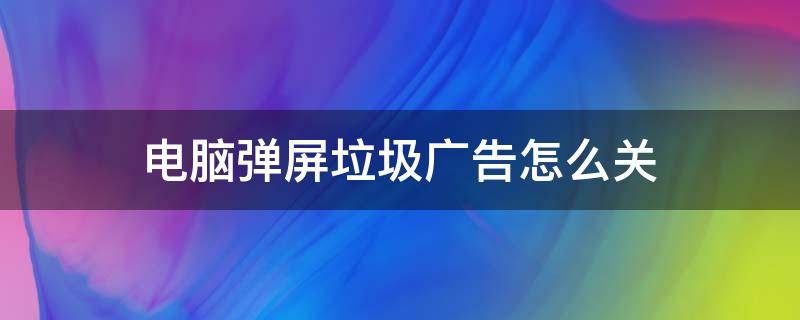 电脑弹屏垃圾广告怎么关 如何屏蔽电脑各种弹屏广告