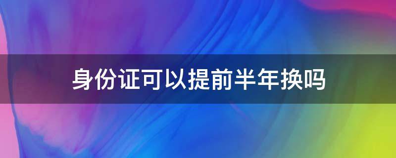 身份证可以提前半年换吗 身份证换证能提前半年吗