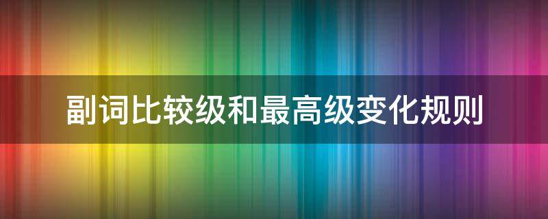 副词比较级和最高级变化规则（副词比较级和最高级变化规则不规则）