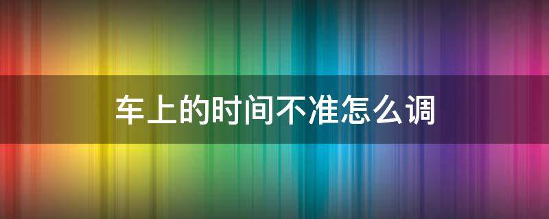 车上的时间不准怎么调 车上的时间不准怎么调斯柯达