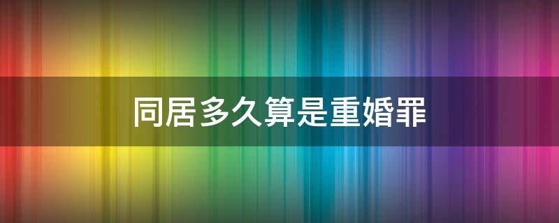 同居多久算是重婚罪 非法同居多久算是重婚罪