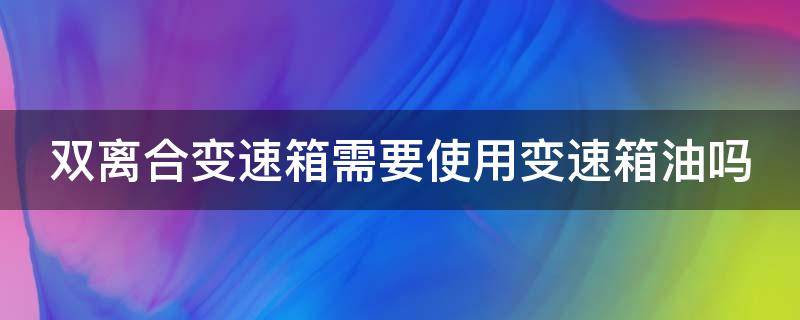 双离合变速箱需要使用变速箱油吗（双离合变速箱需要使用变速箱油吗）