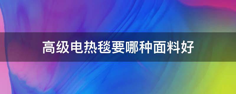 高级电热毯要哪种面料好（电热毯选择哪种面料的好）