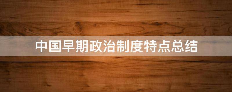 中国早期政治制度特点总结（中国历史早期政治制度的特点）
