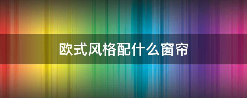 欧式风格配什么窗帘 欧式装修风格配什么颜色窗帘