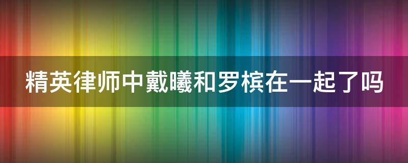 精英律师中戴曦和罗槟在一起了吗 精英律师中戴曦和罗槟在一起了吗