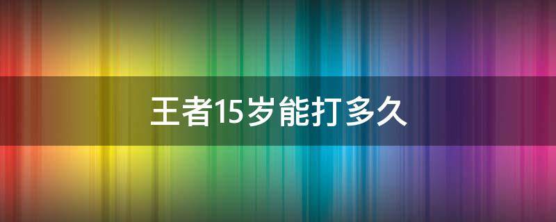 王者15岁能打多久（王者荣耀15岁能打多久）